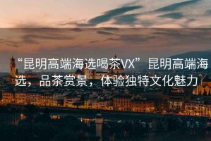 “昆明高端海選喝茶VX”昆明高端海選，品茶賞景，體驗獨特文化魅力