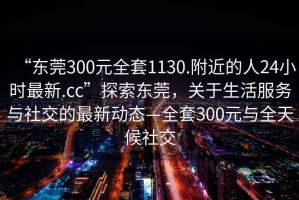 “東莞300元全套1130.附近的人24小時最新.cc”探索東莞，關(guān)于生活服務與社交的最新動態(tài)—全套300元與全天候社交