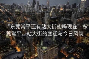“東莞常平還有站大街的嗎現(xiàn)在”東莞常平，站大街的變遷與今日風(fēng)貌
