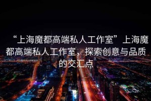 “上海魔都高端私人工作室”上海魔都高端私人工作室，探索創(chuàng)意與品質的交匯點