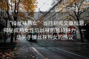 “操絲襪熟女”當(dāng)日新聞文章標(biāo)題，揭秘成熟女性與絲襪的獨(dú)特魅力，一場關(guān)于操絲襪熟女的熱議
