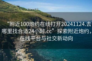 “附近100炮約在線打開20241124.去哪里找合適24小時.cc”探索附近炮約，在線平臺與社交新動向