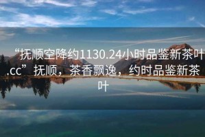 “撫順空降約1130.24小時品鑒新茶葉.cc”撫順，茶香飄逸，約時品鑒新茶葉