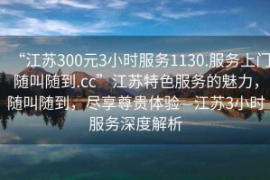 “江蘇300元3小時(shí)服務(wù)1130.服務(wù)上門隨叫隨到.cc”江蘇特色服務(wù)的魅力，隨叫隨到，盡享尊貴體驗(yàn)—江蘇3小時(shí)服務(wù)深度解析
