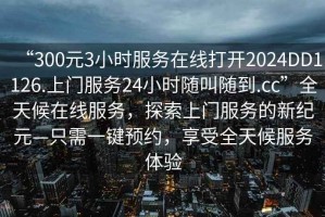 “300元3小時(shí)服務(wù)在線打開(kāi)2024DD1126.上門(mén)服務(wù)24小時(shí)隨叫隨到.cc”全天候在線服務(wù)，探索上門(mén)服務(wù)的新紀(jì)元—只需一鍵預(yù)約，享受全天候服務(wù)體驗(yàn)