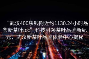 “武漢400塊錢附近約1130.24小時品鑒新茶葉.cc”科技引領(lǐng)茶葉品鑒新紀(jì)元，武漢新茶葉品鑒體驗中心揭秘