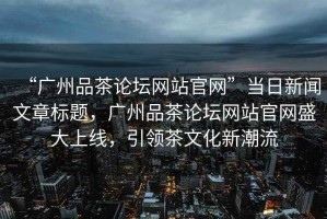 “廣州品茶論壇網(wǎng)站官網(wǎng)”當(dāng)日新聞文章標(biāo)題，廣州品茶論壇網(wǎng)站官網(wǎng)盛大上線，引領(lǐng)茶文化新潮流
