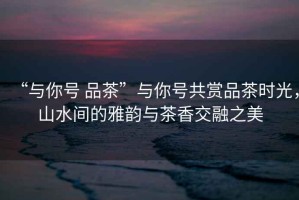“與你號 品茶”與你號共賞品茶時光，山水間的雅韻與茶香交融之美