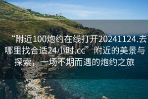 “附近100炮約在線打開20241124.去哪里找合適24小時.cc”附近的美景與探索，一場不期而遇的炮約之旅