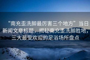 “南充歪洗腳最厲害三個地方”當(dāng)日新聞文章標(biāo)題，揭秘南充歪洗腳勝地，三大最受歡迎的足浴場所盤點