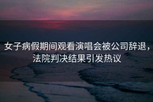 女子病假期間觀看演唱會被公司辭退，法院判決結果引發(fā)熱議