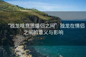 “獨(dú)龍啥意思情侶之間”獨(dú)龍?jiān)谇閭H之間的意義與影響