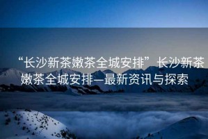 “長(zhǎng)沙新茶嫩茶全城安排”長(zhǎng)沙新茶嫩茶全城安排—最新資訊與探索