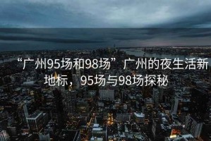 “廣州95場(chǎng)和98場(chǎng)”廣州的夜生活新地標(biāo)，95場(chǎng)與98場(chǎng)探秘