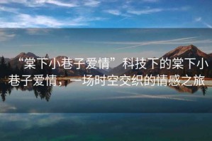 “棠下小巷子愛情”科技下的棠下小巷子愛情，一場(chǎng)時(shí)空交織的情感之旅