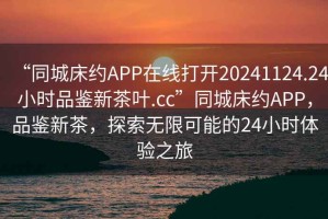 “同城床約APP在線打開20241124.24小時品鑒新茶葉.cc”同城床約APP，品鑒新茶，探索無限可能的24小時體驗之旅