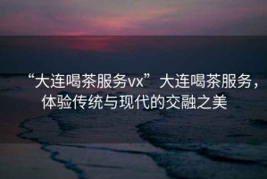 “大連喝茶服務(wù)vx”大連喝茶服務(wù)，體驗傳統(tǒng)與現(xiàn)代的交融之美