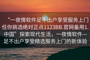 “一夜情軟件足不出戶享受服務上門任你挑選絕對正點1123BB.官網(wǎng)備用1.中國”探索現(xiàn)代生活，一夜情軟件—足不出戶享受精選服務上門的新體驗