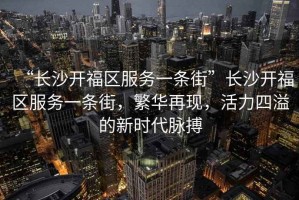 “長(zhǎng)沙開福區(qū)服務(wù)一條街”長(zhǎng)沙開福區(qū)服務(wù)一條街，繁華再現(xiàn)，活力四溢的新時(shí)代脈搏