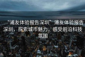 “浦友體驗(yàn)報(bào)告深圳”浦友體驗(yàn)報(bào)告深圳，探索城市魅力，感受前沿科技氛圍