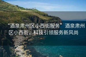 “酒泉肅州區(qū)小西街服務(wù)”酒泉肅州區(qū)小西街，科技引領(lǐng)服務(wù)新風(fēng)尚