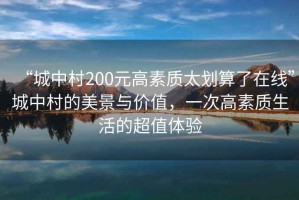 “城中村200元高素質(zhì)太劃算了在線”城中村的美景與價值，一次高素質(zhì)生活的超值體驗(yàn)