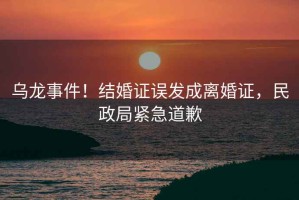 烏龍事件！結(jié)婚證誤發(fā)成離婚證，民政局緊急道歉