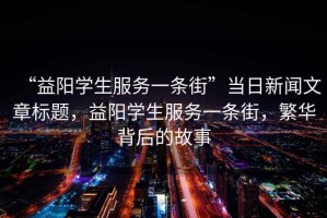 “益陽學生服務一條街”當日新聞文章標題，益陽學生服務一條街，繁華背后的故事
