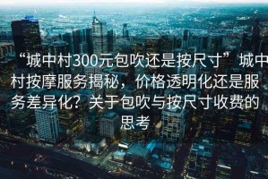 “城中村300元包吹還是按尺寸”城中村按摩服務(wù)揭秘，價(jià)格透明化還是服務(wù)差異化？關(guān)于包吹與按尺寸收費(fèi)的思考