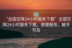 “全國空降24小時服務(wù)下載”全國空降24小時服務(wù)下載，便捷服務(wù)，觸手可及