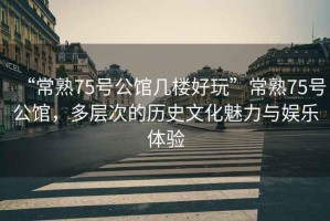 “常熟75號公館幾樓好玩”常熟75號公館，多層次的歷史文化魅力與娛樂體驗