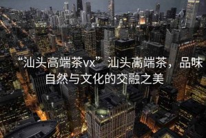 “汕頭高端茶vx”汕頭高端茶，品味自然與文化的交融之美