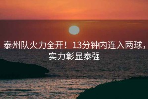 泰州隊(duì)火力全開！13分鐘內(nèi)連入兩球，實(shí)力彰顯泰強(qiáng)
