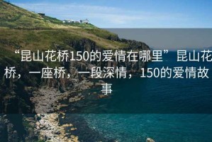 “昆山花橋150的愛情在哪里”昆山花橋，一座橋，一段深情，150的愛情故事