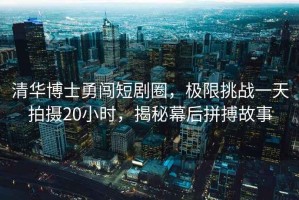 清華博士勇闖短劇圈，極限挑戰(zhàn)一天拍攝20小時(shí)，揭秘幕后拼搏故事