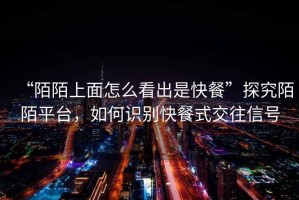 “陌陌上面怎么看出是快餐”探究陌陌平臺，如何識別快餐式交往信號