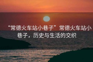 “常德火車站小巷子”常德火車站小巷子，歷史與生活的交織
