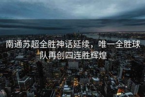 南通蘇超全勝神話延續(xù)，唯一全勝球隊再創(chuàng)四連勝輝煌
