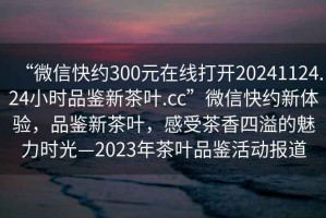“微信快約300元在線打開20241124.24小時品鑒新茶葉.cc”微信快約新體驗，品鑒新茶葉，感受茶香四溢的魅力時光—2023年茶葉品鑒活動報道