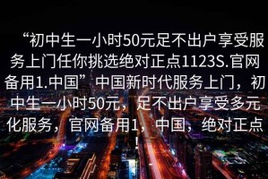 “初中生一小時50元足不出戶享受服務(wù)上門任你挑選絕對正點1123S.官網(wǎng)備用1.中國”中國新時代服務(wù)上門，初中生一小時50元，足不出戶享受多元化服務(wù)，官網(wǎng)備用1，中國，絕對正點！