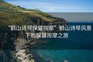 “鶴山詩(shī)琴保健按摩”鶴山詩(shī)琴風(fēng)景下的保健按摩之旅