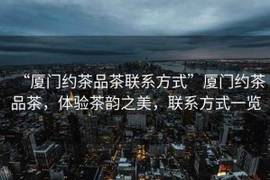 “廈門約茶品茶聯(lián)系方式”廈門約茶品茶，體驗(yàn)茶韻之美，聯(lián)系方式一覽