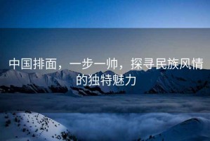 中國排面，一步一帥，探尋民族風(fēng)情的獨(dú)特魅力