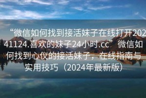 “微信如何找到接活妹子在線打開20241124.喜歡的妹子24小時(shí).cc”微信如何找到心儀的接活妹子，在線指南與實(shí)用技巧（2024年最新版）