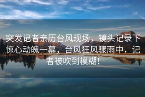 突發(fā)記者親歷臺風(fēng)現(xiàn)場，鏡頭記錄下驚心動魄一幕，臺風(fēng)狂風(fēng)驟雨中，記者被吹到模糊！