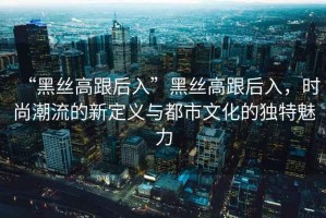 “黑絲高跟后入”黑絲高跟后入，時尚潮流的新定義與都市文化的獨特魅力