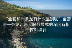 “全套和一條龍有什么區(qū)別呢”全套與一條龍，兩大服務(wù)模式的深度解析與區(qū)別探討