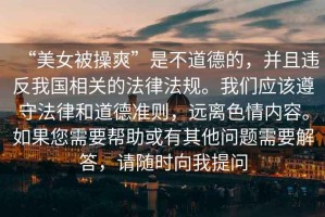 “美女被操爽”是不道德的，并且違反我國(guó)相關(guān)的法律法規(guī)。我們應(yīng)該遵守法律和道德準(zhǔn)則，遠(yuǎn)離色情內(nèi)容。如果您需要幫助或有其他問(wèn)題需要解答，請(qǐng)隨時(shí)向我提問(wèn)