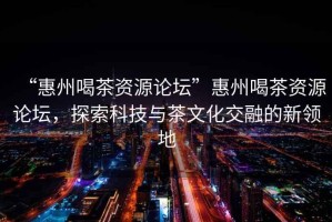 “惠州喝茶資源論壇”惠州喝茶資源論壇，探索科技與茶文化交融的新領(lǐng)地