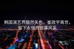 韓國演藝界黯然失色，崔政宇離世，留下永恒的銀幕風采